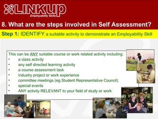 8. What are the steps involved in Self Assessment?
Step 1: IDENTIFY a suitable activity to demonstrate an Employability Skill
This can be ANY suitable course or work related activity including:
• a class activity
• any self directed learning activity
• a course assessment task
• industry project or work experience
• committee meetings (eg Student Representative Council)
• special events
• ANY activity RELEVANT to your field of study or work
 