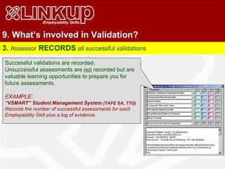 9. What’s involved in Validation?
3. Assessor RECORDS all successful validations
Successful validations are recorded.
Unsuccessful assessments are not recorded but are
valuable learning opportunities to prepare you for
future assessments.
EXAMPLE:
“VSMART” Student Management System (TAFE SA, TTG)
Records the number of successful assessments for each
Employability Skill plus a log of evidence.
 