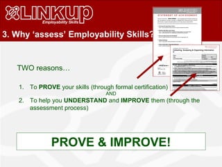 3. Why ‘assess’ Employability Skills?
1. To PROVE your skills (through formal certification)
AND
2. To help you UNDERSTAND and IMPROVE them (through the
assessment process)
TWO reasons…
PROVE & IMPROVE!
 