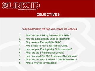 *This presentation will help you answer the following:
1. What are the ‘LINKup Employability Skills’?
2. Why are Employability Skills so important?
3. Why ‘assess’ Employability Skills?
4. Who assesses your Employability Skills?
5. How are your Employability Skills assessed?
6. What are the 3 Performance Levels?
7. How can Validated Self Assessment benefit you?
8. What are the steps involved in Self Assessment?
9. What’s involved in Validation?
OBJECTIVES
 