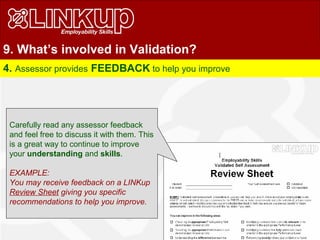 9. What’s involved in Validation?
4. Assessor provides FEEDBACK to help you improve
Carefully read any assessor feedback
and feel free to discuss it with them. This
is a great way to continue to improve
your understanding and skills.
EXAMPLE:
You may receive feedback on a LINKup
Review Sheet giving you specific
recommendations to help you improve.
 