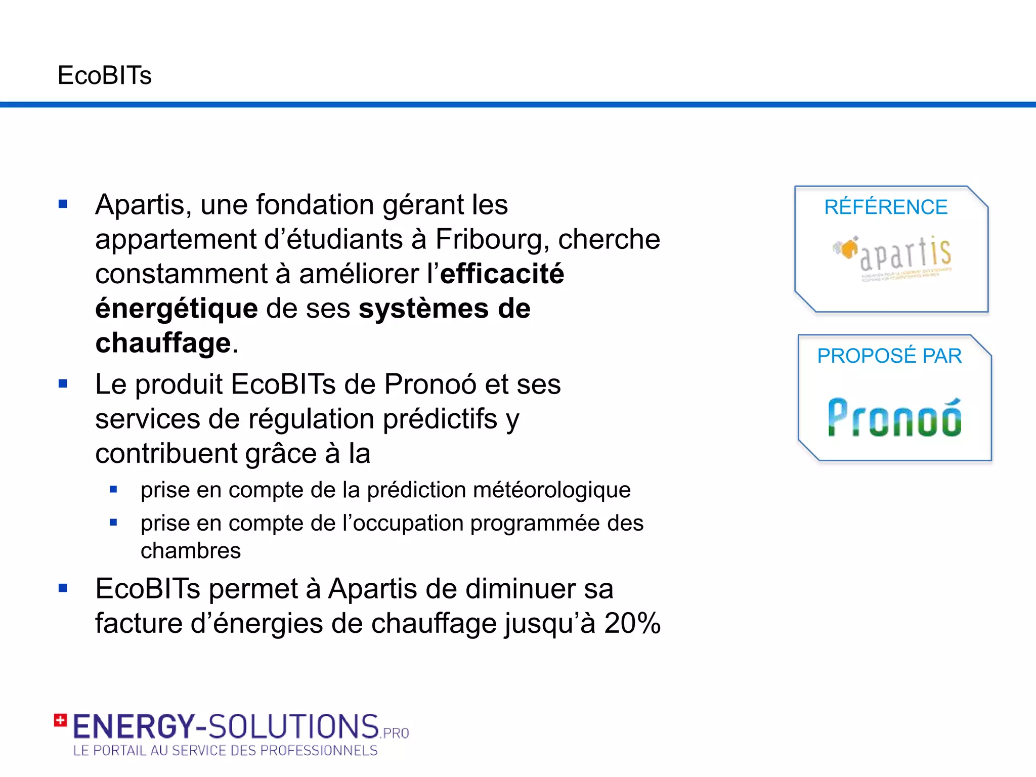 EcoBITs
 Apartis, une fondation gérant les
appartement d’étudiants à Fribourg, cherche
constamment à améliorer l’efficacité
énergétique de ses systèmes de
chauffage.
 Le produit EcoBITs de Pronoó et ses
services de régulation prédictifs y
contribuent grâce à la
 prise en compte de la prédiction météorologique
 prise en compte de l’occupation programmée des
chambres
 EcoBITs permet à Apartis de diminuer sa
facture d’énergies de chauffage jusqu’à 20%
PROPOSÉ PAR
RÉFÉRENCE
 