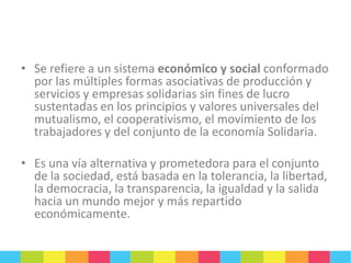 • Se refiere a un sistema económico y social conformado
por las múltiples formas asociativas de producción y
servicios y empresas solidarias sin fines de lucro
sustentadas en los principios y valores universales del
mutualismo, el cooperativismo, el movimiento de los
trabajadores y del conjunto de la economía Solidaria.
• Es una vía alternativa y prometedora para el conjunto
de la sociedad, está basada en la tolerancia, la libertad,
la democracia, la transparencia, la igualdad y la salida
hacia un mundo mejor y más repartido
económicamente.

 