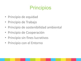 Principios
•
•
•
•
•
•

Principio de equidad
Principio de Trabajo
Principio de sostenibilidad ambiental
Principio de Cooperación
Principio sin fines lucrativos
Principio con el Entorno

 