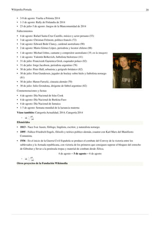 Wikipedia:Portada 20
• 3-9 de agosto: Vuelta a Polonia 2014
• 1-3 de agosto: Rally de Finlandia de 2014
• 23 de julio-3 de agosto: Juegos de la Mancomunidad de 2014
Fallecimientos
• 4 de agosto: Rafael Santa Cruz Castillo, músico y actor peruano (53)
• 3 de agosto: Christian Frémont, político francés (72)
• 3 de agosto: Edward Bede Clancy, cardenal australiano (90)
• 2 de agosto: Mario Gómez López, periodista y locutor chileno (88)
• 1 de agosto: Michael Johns, cantante y compositor australiano (35; en la imagen)
• 1 de agosto: Valentín Belkevich, futbolista bielorruso (41)
• 31 de julio: Franciszek Gąsienica Groń, esquiador polaco (82)
• 31 de julio: Jorge Jacobson, periodista argentino (78)
• 30 de julio: Peter Hall, urbanista y geógrafo británico (82)
• 30 de julio: Finn Gundersen, jugador de hockey sobre hielo y futbolista noruego
(81)
• 30 de julio: Harun Farocki, cineasta alemán (70)
• 30 de julio: Julio Grondona, dirigente de fútbol argentino (82)
Conmemoraciones y fiestas
• 4 de agosto: Día Nacional de Islas Cook
• 4 de agosto: Día Nacional de Burkina Faso
• 4 de agosto: Día Nacional de Jamaica
• 1-7 de agosto: Semana mundial de la lactancia materna
Véase también: Categoría:Actualidad, 2014, Categoría:2014
Efemérides
• 1813 - Nace Ivar Aasen, filólogo, lingüista, escritor, y naturalista noruego.
• 1895 - Fallece Friedrich Engels, filósofo y teórico político alemán, coautor con Karl Marx del Manifiesto
Comunista.
• 1936 - En el inicio de la Guerra Civil Española se produce el combate del Convoy de la victoria entre los
sublevados y la Armada republicana, con victoria de los primeros que consiguen superar el bloqueo del estrecho
de Gibraltar y llevar a la península tropas y material de combate desde África.
4 de agosto – 5 de agosto – 6 de agosto
Otros proyectos de la Fundación Wikimedia
 