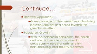 Continued… 
Electrical Appliances 
Some processes of the cement manufacturing 
industries also act as a cause towards the 
greenhouse effect. 
Population Growth 
With the increase in population, the needs 
and wants of people increase which 
consequently increases deforestation, 
manufacturing, and industry processes. 
 