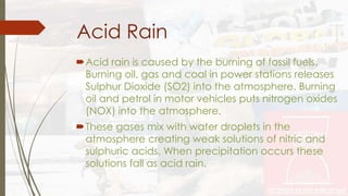 Acid Rain 
Acid rain is caused by the burning of fossil fuels. 
Burning oil, gas and coal in power stations releases 
Sulphur Dioxide (SO2) into the atmosphere. Burning 
oil and petrol in motor vehicles puts nitrogen oxides 
(NOX) into the atmosphere. 
These gases mix with water droplets in the 
atmosphere creating weak solutions of nitric and 
sulphuric acids. When precipitation occurs these 
solutions fall as acid rain. 
 