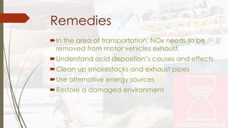 Remedies 
In the area of transportation, NOx needs to be 
removed from motor vehicles exhaust. 
Understand acid deposition’s causes and effects 
Clean up smokestacks and exhaust pipes 
Use alternative energy sources 
Restore a damaged environment 
 