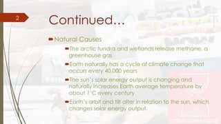 Continued… 
Natural Causes 
The arctic tundra and wetlands release methane, a 
greenhouse gas 
Earth naturally has a cycle of climate change that 
occurs every 40,000 years 
The sun’s solar energy output is changing and 
naturally increases Earth average temperature by 
about 1’C every century 
Earth’s orbit and tilt alter in relation to the sun, which 
changes solar energy output. 
2 
 