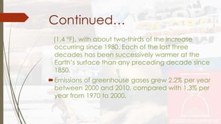 Continued… 
(1.4 °F), with about two-thirds of the increase 
occurring since 1980. Each of the last three 
decades has been successively warmer at the 
Earth’s surface than any preceding decade since 
1850. 
Emissions of greenhouse gases grew 2.2% per year 
between 2000 and 2010, compared with 1.3% per 
year from 1970 to 2000. 
 