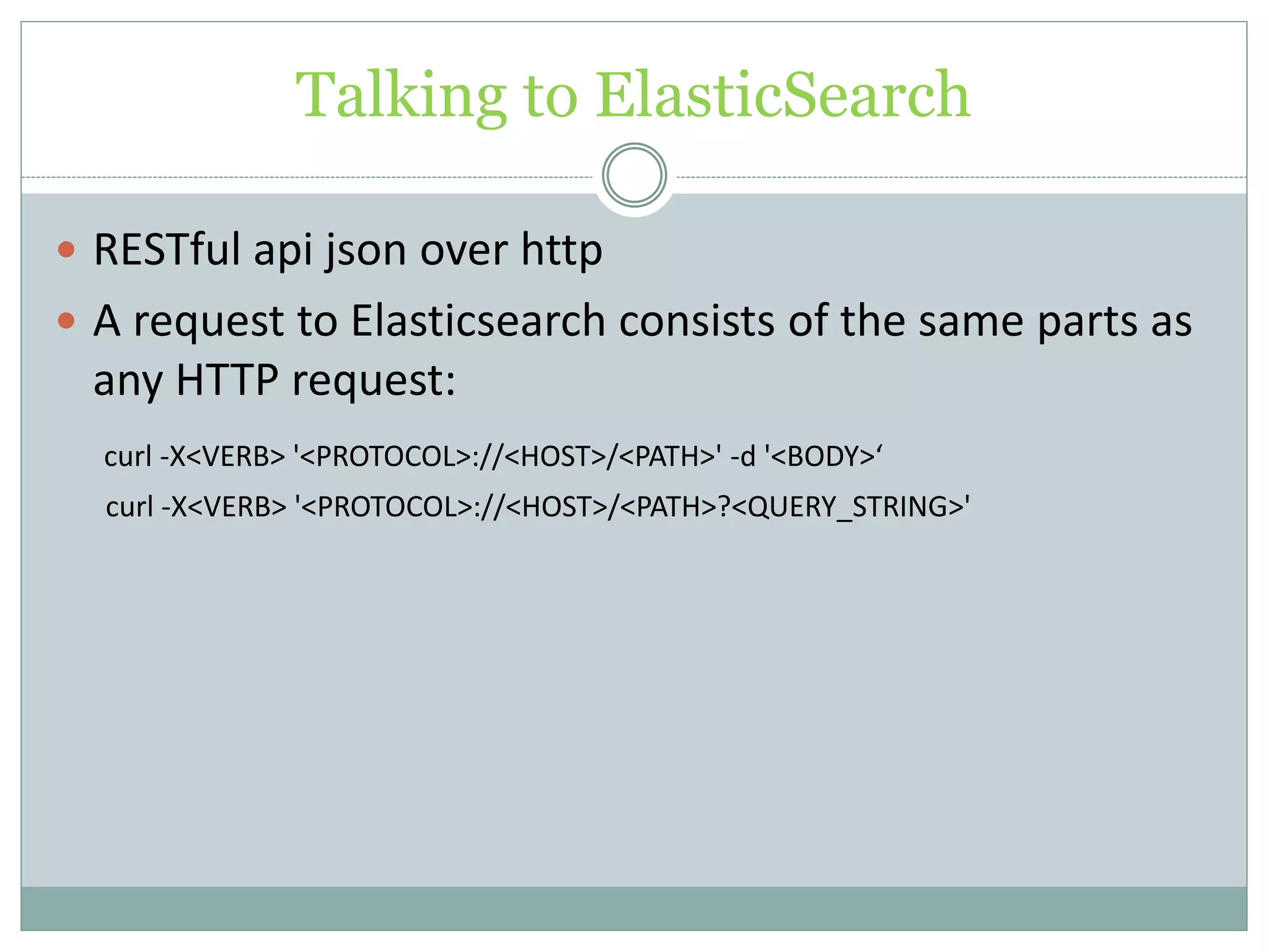 Talking to ElasticSearch  RESTful api json over http  A request to Elasticsearch consists of the same parts as any HTTP request: curl -X<VERB> '<PROTOCOL>://<HOST>/<PATH>' -d '<BODY>‘ curl -X<VERB> '<PROTOCOL>://<HOST>/<PATH>?<QUERY_STRING>' 