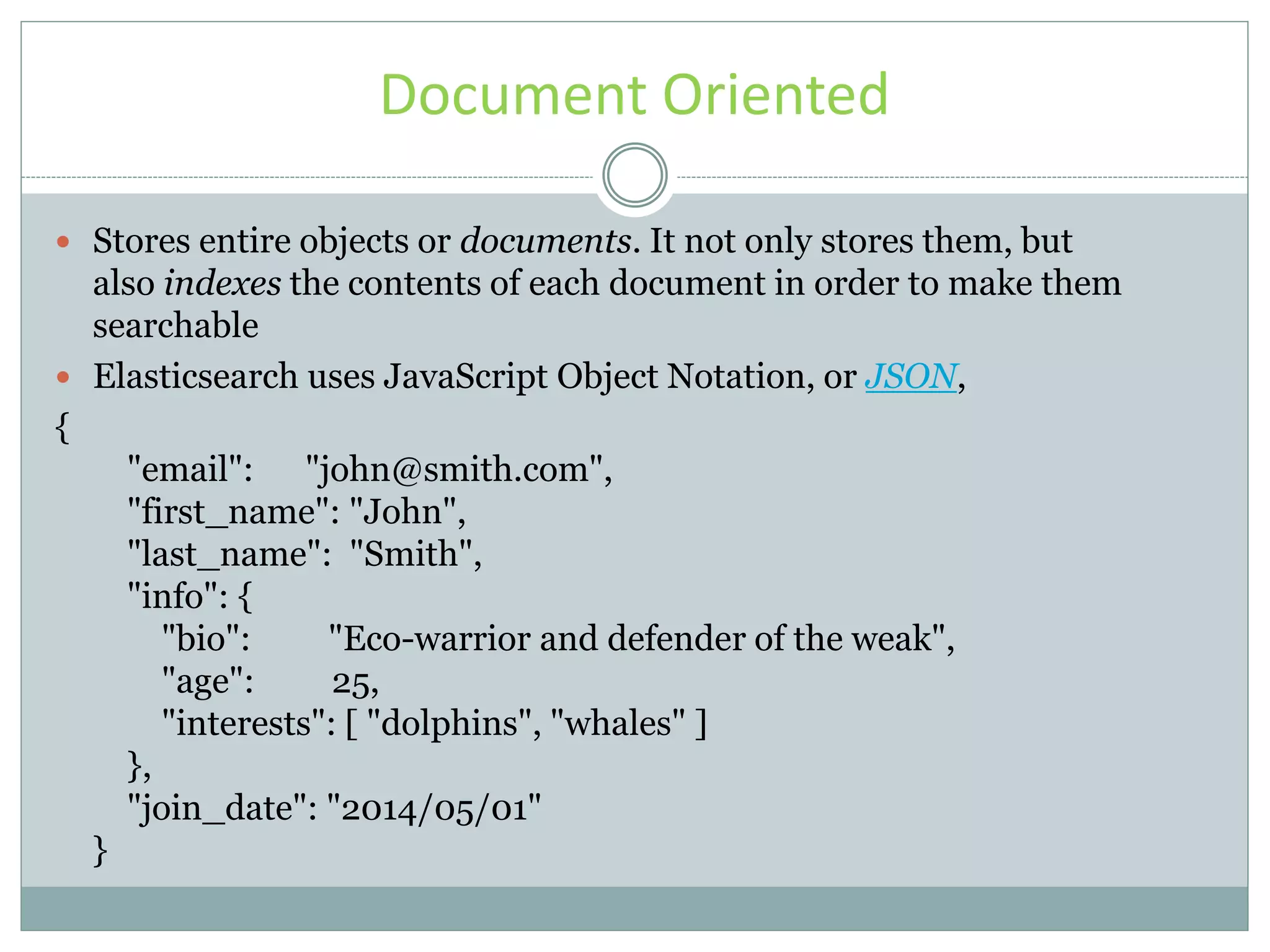 Document Oriented  Stores entire objects or documents. It not only stores them, but also indexes the contents of each document in order to make them searchable  Elasticsearch uses JavaScript Object Notation, or JSON, { "email": "john@smith.com", "first_name": "John", "last_name": "Smith", "info": { "bio": "Eco-warrior and defender of the weak", "age": 25, "interests": [ "dolphins", "whales" ] }, "join_date": "2014/05/01" } 