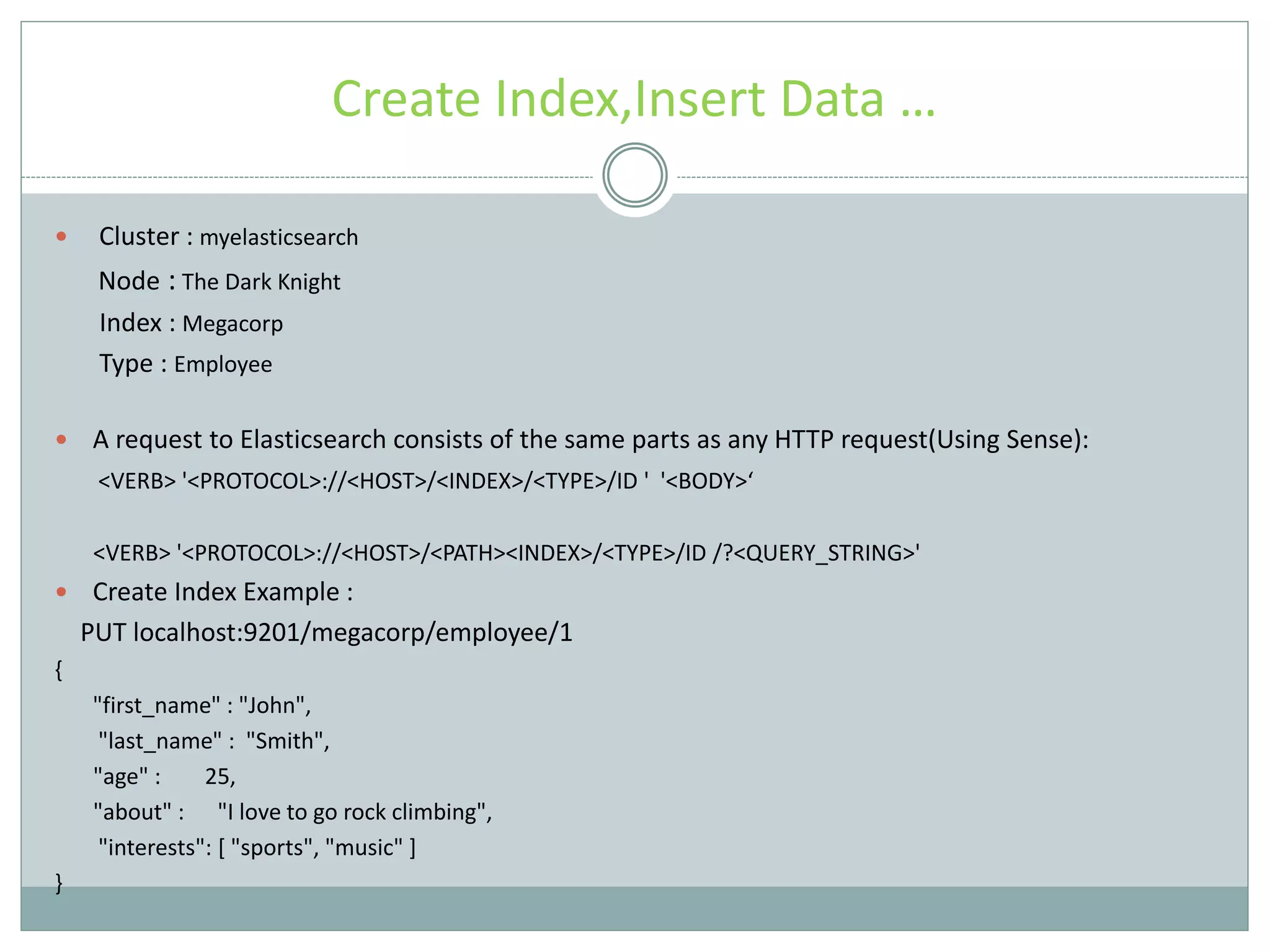 Create Index,Insert Data …  Cluster : myelasticsearch Node : The Dark Knight Index : Megacorp Type : Employee  A request to Elasticsearch consists of the same parts as any HTTP request(Using Sense): <VERB> '<PROTOCOL>://<HOST>/<INDEX>/<TYPE>/ID ' '<BODY>‘ <VERB> '<PROTOCOL>://<HOST>/<PATH><INDEX>/<TYPE>/ID /?<QUERY_STRING>'  Create Index Example : PUT localhost:9201/megacorp/employee/1 { "first_name" : "John", "last_name" : "Smith", "age" : 25, "about" : "I love to go rock climbing", "interests": [ "sports", "music" ] } 