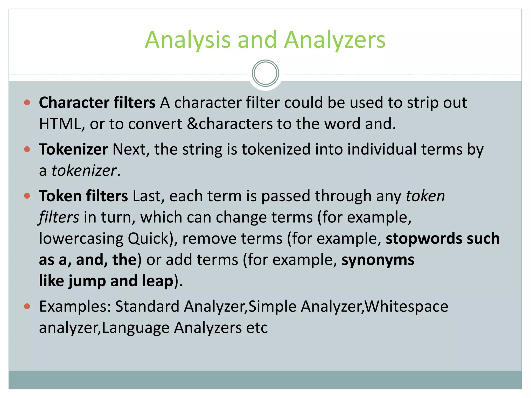 Analysis and Analyzers  Character filters A character filter could be used to strip out HTML, or to convert &characters to the word and.  Tokenizer Next, the string is tokenized into individual terms by a tokenizer.  Token filters Last, each term is passed through any token filters in turn, which can change terms (for example, lowercasing Quick), remove terms (for example, stopwords such as a, and, the) or add terms (for example, synonyms like jump and leap).  Examples: Standard Analyzer,Simple Analyzer,Whitespace analyzer,Language Analyzers etc 