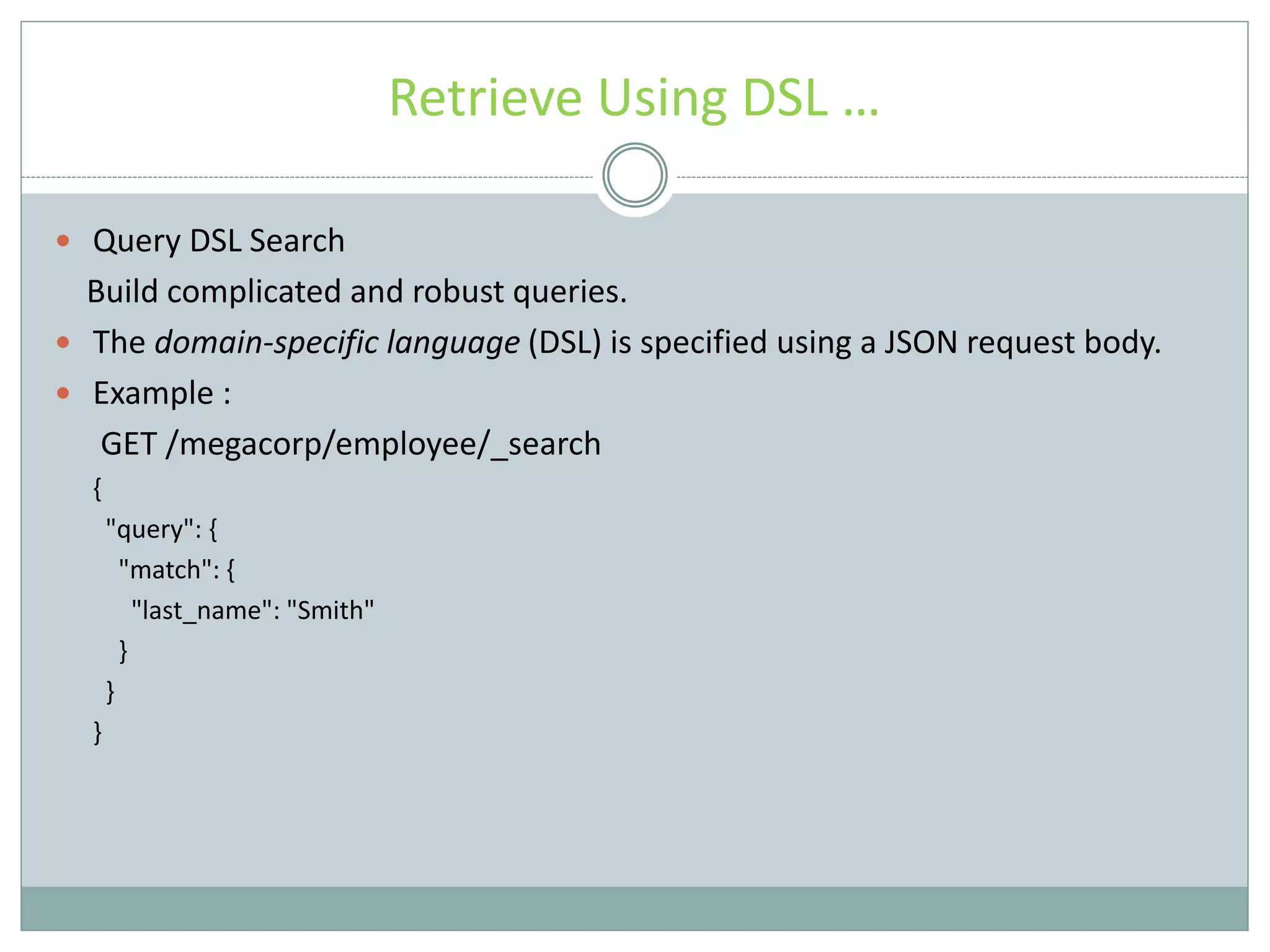 Retrieve Using DSL …  Query DSL Search Build complicated and robust queries.  The domain-specific language (DSL) is specified using a JSON request body.  Example : GET /megacorp/employee/_search { "query": { "match": { "last_name": "Smith" } } } 
