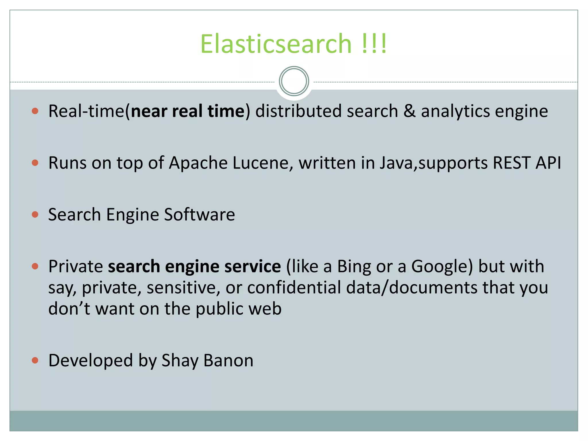 Elasticsearch !!!  Real-time(near real time) distributed search & analytics engine  Runs on top of Apache Lucene, written in Java,supports REST API  Search Engine Software  Private search engine service (like a Bing or a Google) but with say, private, sensitive, or confidential data/documents that you don’t want on the public web  Developed by Shay Banon 