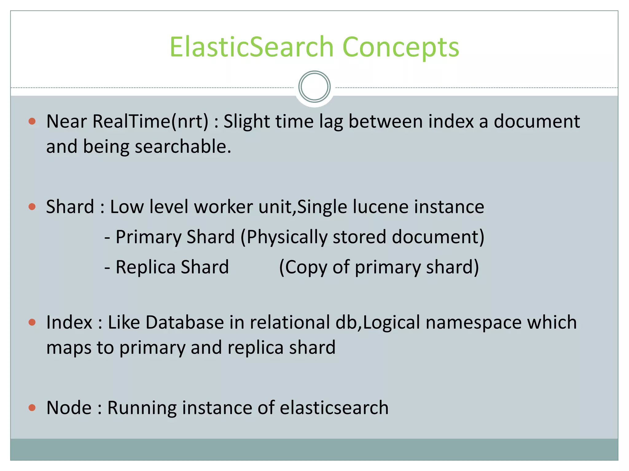 ElasticSearch Concepts  Near RealTime(nrt) : Slight time lag between index a document and being searchable.  Shard : Low level worker unit,Single lucene instance - Primary Shard (Physically stored document) - Replica Shard (Copy of primary shard)  Index : Like Database in relational db,Logical namespace which maps to primary and replica shard  Node : Running instance of elasticsearch 
