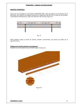 TECNODECK – MANUAL DE INSTALACIÓN
TECNODECK 1/2012 16
REMATES TECNODECK:
Para cerrar las cavidades de cada tablón TECNODECK ONE, utilice los tapones suministrados por el
fabricante, que deberán ser pegados utilizando un pegamento del tipo PU en casos de uso privado,
o atornillando lateralmente en casos de utilización más intensa, Figura 15.
Fig. 15
Podrá también utilizar el perfil de remate, también suministrado, que podrá ser fijado de la
siguiente forma:
Tablones de remate paralelo a los tablones:
El tablón de remate deberá ser atornillado según la Figura 16.
Figura 16
 