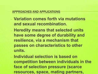 APPROACHES AND APPLICATIONS
- Variation comes forth via mutations
and sexual recombination.
- Heredity means that selected units
have some degree of durability and
resilience, via a mechanism that
passes on characteristics to other
units.
- Individual selection is based on
competition between individuals in the
face of selection pressure (scarce
resources, space, mating partners,
 