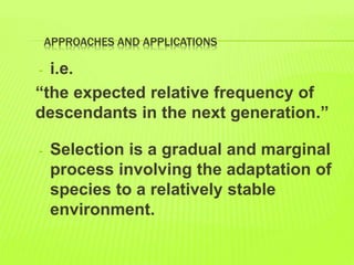 APPROACHES AND APPLICATIONS
- i.e.
“the expected relative frequency of
descendants in the next generation.”
- Selection is a gradual and marginal
process involving the adaptation of
species to a relatively stable
environment.
 