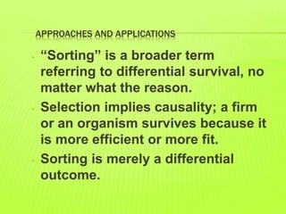APPROACHES AND APPLICATIONS
- “Sorting” is a broader term
referring to differential survival, no
matter what the reason.
- Selection implies causality; a firm
or an organism survives because it
is more efficient or more fit.
- Sorting is merely a differential
outcome.
 