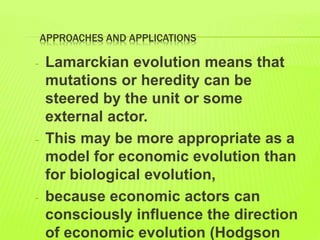 APPROACHES AND APPLICATIONS
- Lamarckian evolution means that
mutations or heredity can be
steered by the unit or some
external actor.
- This may be more appropriate as a
model for economic evolution than
for biological evolution,
- because economic actors can
consciously influence the direction
of economic evolution (Hodgson
 