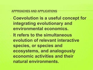APPROACHES AND APPLICATIONS
- Coevolution is a useful concept for
integrating evolutionary and
environmental economics.
- It refers to the simultaneous
evolution of relevant interactive
species, or species and
ecosystems, and analogously
economic activities and their
natural environments.
 