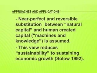 APPROACHES AND APPLICATIONS
- Near-perfect and reversible
substitution between “natural
capital” and human created
capital (“machines and
knowledge”) is assumed.
- This view reduces
“sustainability” to sustaining
economic growth (Solow 1992).
 