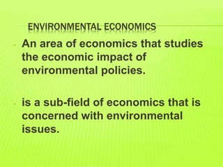 ENVIRONMENTAL ECONOMICS
- An area of economics that studies
the economic impact of
environmental policies.
- is a sub-field of economics that is
concerned with environmental
issues.
 