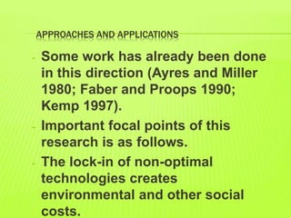 APPROACHES AND APPLICATIONS
- Some work has already been done
in this direction (Ayres and Miller
1980; Faber and Proops 1990;
Kemp 1997).
- Important focal points of this
research is as follows.
- The lock-in of non-optimal
technologies creates
environmental and other social
costs.
 