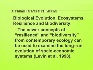 APPROACHES AND APPLICATIONS
- Biological Evolution, Ecosystems,
Resilience and Biodiversity
- The newer concepts of
“resilience” and “biodiversity”
from contemporary ecology can
be used to examine the long-run
evolution of socio-economic
systems (Levin et al. 1998).
 