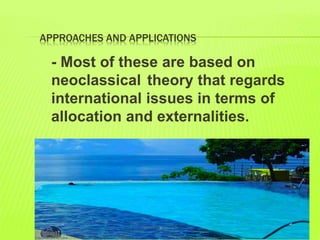 APPROACHES AND APPLICATIONS
- Most of these are based on
neoclassical theory that regards
international issues in terms of
allocation and externalities.
 