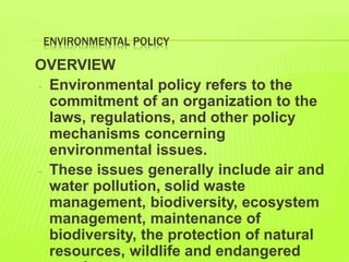 ENVIRONMENTAL POLICY
OVERVIEW
- Environmental policy refers to the
commitment of an organization to the
laws, regulations, and other policy
mechanisms concerning
environmental issues.
- These issues generally include air and
water pollution, solid waste
management, biodiversity, ecosystem
management, maintenance of
biodiversity, the protection of natural
resources, wildlife and endangered
 
