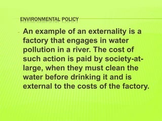 ENVIRONMENTAL POLICY
- An example of an externality is a
factory that engages in water
pollution in a river. The cost of
such action is paid by society-at-
large, when they must clean the
water before drinking it and is
external to the costs of the factory.
 