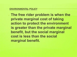 ENVIRONMENTAL POLICY
- The free rider problem is when the
private marginal cost of taking
action to protect the environment
is greater than the private marginal
benefit, but the social marginal
cost is less than the social
marginal benefit.
 