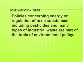 ENVIRONMENTAL POLICY
- Policies concerning energy or
regulation of toxic substances
including pesticides and many
types of industrial waste are part of
the topic of environmental policy.
 