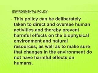 ENVIRONMENTAL POLICY
- This policy can be deliberately
taken to direct and oversee human
activities and thereby prevent
harmful effects on the biophysical
environment and natural
resources, as well as to make sure
that changes in the environment do
not have harmful effects on
humans.
 