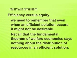 EQUITY AND RESOURCES
Efficiency versus equity
- we need to remember that even
when an efficient solution occurs,
it might not be desirable.
- Recall that the fundamental
theorem of welfare economics says
nothing about the distribution of
resources in an efficient solution.
 