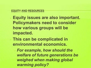 EQUITY AND RESOURCES
- Equity issues are also important.
Policymakers need to consider
how various groups will be
impacted.
- This can be complicated in
environmental economics.
- For example, how should the
welfare of future generations be
weighed when making global
warming policy?
 