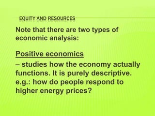 EQUITY AND RESOURCES
Note that there are two types of
economic analysis:
Positive economics
– studies how the economy actually
functions. It is purely descriptive.
e.g.: how do people respond to
higher energy prices?
 