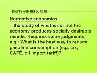 EQUITY AND RESOURCES
Normative economics
– the study of whether or not the
economy produces socially desirable
results. Requires value judgments,
e.g.: What is the best way to reduce
gasoline consumption (e.g. tax,
CAFÉ, oil import tariff)?
 