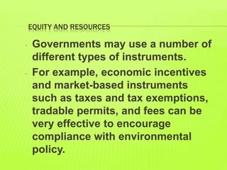 EQUITY AND RESOURCES
- Governments may use a number of
different types of instruments.
- For example, economic incentives
and market-based instruments
such as taxes and tax exemptions,
tradable permits, and fees can be
very effective to encourage
compliance with environmental
policy.
 
