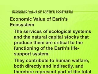 ECONOMIC VALUE OF EARTH’S ECOSYSTEM
Economic Value of Earth’s
Ecosystem
- The services of ecological systems
and the natural capital stocks that
produce them are critical to the
functioning of the Earth’s life-
support system.
- They contribute to human welfare,
both directly and indirectly, and
therefore represent part of the total
 