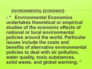 ENVIRONMENTAL ECONOMICS
- “ Environmental Economics
undertakes theoretical or empirical
studies of the economic effects of
national or local environmental
policies around the world. Particular
issues include the costs and
benefits of alternative environmental
policies to deal with air pollution,
water quality, toxic substances,
solid waste, and global warming. ”
 