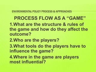 ENVIRONMENTAL POLICY PROCESS & APPROACHES
PROCESS FLOW AS A “GAME”
1.What are the structure & rules of
the game and how do they affect the
outcome?
2.Who are the players?
3.What tools do the players have to
influence the game?
4.Where in the game are players
most influential?
 