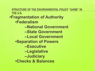 STRUCTURE OF THE ENVIRONMENTAL POLICY “GAME” IN
THE U.S.
•Fragmentation of Authority
•Federalism
–National Government
–State Government
–Local Government
•Separation of Powers
–Executive
–Legislative
–Judiciary
•Checks & Balances
 