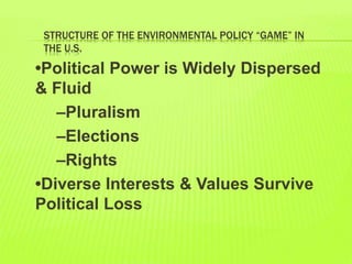 STRUCTURE OF THE ENVIRONMENTAL POLICY “GAME” IN
THE U.S.
•Political Power is Widely Dispersed
& Fluid
–Pluralism
–Elections
–Rights
•Diverse Interests & Values Survive
Political Loss
 