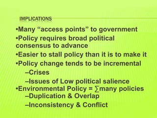 IMPLICATIONS
•Many “access points” to government
•Policy requires broad political
consensus to advance
•Easier to stall policy than it is to make it
•Policy change tends to be incremental
–Crises
–Issues of Low political salience
•Environmental Policy = ∑many policies
–Duplication & Overlap
–Inconsistency & Conflict
 