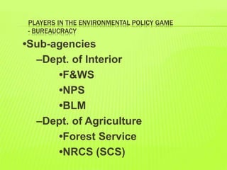PLAYERS IN THE ENVIRONMENTAL POLICY GAME
- BUREAUCRACY
•Sub-agencies
–Dept. of Interior
•F&WS
•NPS
•BLM
–Dept. of Agriculture
•Forest Service
•NRCS (SCS)
 