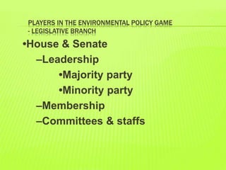PLAYERS IN THE ENVIRONMENTAL POLICY GAME
- LEGISLATIVE BRANCH
•House & Senate
–Leadership
•Majority party
•Minority party
–Membership
–Committees & staffs
 